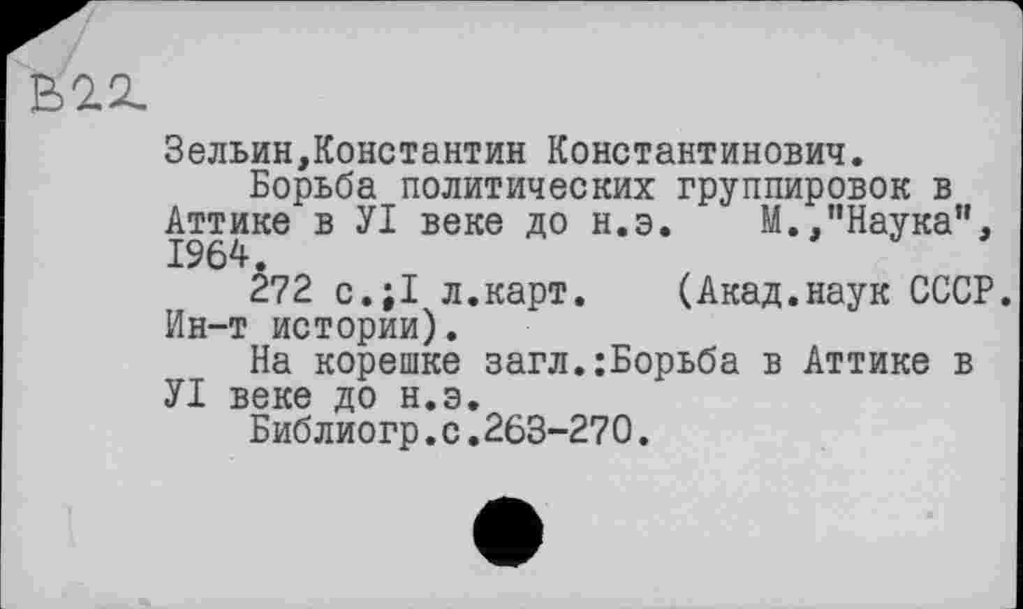 ﻿Kn
Зельин,Константин Константинович.
Борьба политических группировок в Аттике в УІ веке до н.э. М.,"Наука", 1964.
272 с.;1 л.карт. (Акад.наук СССР. Ин-т истории).
На корешке загл.;Борьба в Аттике в УІ веке до н.э.
Библиогр.с.263-270.